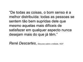“ De todas as coisas, o bom senso é a melhor distribuída: todas as pessoas se sentem tão bem supridas dele que mesmo aquelas mais difíceis de satisfazer em qualquer aspecto nunca desejam mais do que já têm.”  René Descartes ,  Discurso sobre o método, 1637 