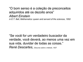 “ O bom senso é a coleção de preconceitos adquiridos até os dezoito anos”  Albert Einstein in E.T. Bell, Mathematics: queen and servant of the sciences, 1952 “Se você for um verdadeiro buscador da verdade, você deverá, ao menos uma vez em sua vida, duvidar de todas as coisas.”  René Descartes ,  Discurso sobre o método, 1637 