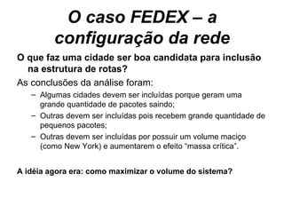 O caso FEDEX – a configuração da rede O que faz uma cidade ser boa candidata para inclusão na estrutura de rotas? As conclusões da análise foram: Algumas cidades devem ser incluídas porque geram uma grande quantidade de pacotes saindo; Outras devem ser incluídas pois recebem grande quantidade de pequenos pacotes; Outras devem ser incluídas por possuir um volume maciço (como New York) e aumentarem o efeito “massa crítica”. A idéia agora era: como maximizar o volume do sistema? 