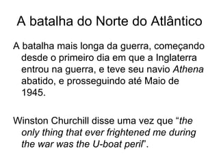 A batalha do Norte do Atlântico A batalha mais longa da guerra, começando desde o primeiro dia em que a Inglaterra entrou na guerra, e teve seu navio  Athena  abatido, e prosseguindo até Maio de 1945. Winston Churchill disse uma vez que “ the only thing that ever frightened me during the war was the U-boat peril ”. 