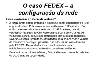 O caso FEDEX – a configuração da rede Como maximizar o volume do sistema? A força tarefa então formulou o problema como um modelo de fluxo origem-destino.  Estavam sendo consideradas 112 cidades.  Foi então desenvolvida uma matriz com 12,422 células, usando estatísticas trazidas da Civil Aeronautics Board em volumes de transporte aéreo, população, emprego e atividades de negócios.  Diversos ajustes foram feitos nos dados para compensar o volume de transporte de cargas pesadas, que não seriam consideradas pela FEDEX.  Esses dados foram então usados para o estabelecimento de uma estimativa de volume  outbound .  Para estimar o volume  inbound,  foi considerado o tamanho relativo da população de cada cidade. 