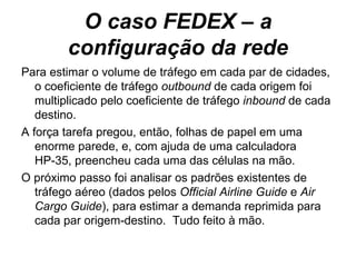O caso FEDEX – a configuração da rede Para estimar o volume de tráfego em cada par de cidades, o coeficiente de tráfego  outbound  de cada origem foi multiplicado pelo coeficiente de tráfego  inbound  de cada destino.  A força tarefa pregou, então, folhas de papel em uma enorme parede, e, com ajuda de uma calculadora HP-35, preencheu cada uma das células na mão. O próximo passo foi analisar os padrões existentes de tráfego aéreo (dados pelos  Official Airline Guide  e  Air   Cargo   Guide ), para estimar a demanda reprimida para cada par origem-destino.  Tudo feito à mão. 