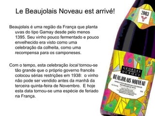 Le Beaujolais Noveau est arrivé! Beaujolais é uma região da França que planta uvas do tipo Gamay desde pelo menos 1395. Seu vinho pouco fermentado e pouco envelhecido era visto como uma celebração da colheita, como uma recompensa para os camponeses.  Com o tempo, esta celebração  local  tornou-se tão grande que o próprio governo francês colocou sérias restrições em 1938:  o vinho não pode ser vendido antes da manhã da terceira quinta-feira de Novembro.  E hoje esta data tornou-se uma espécie de feriado na França.  
