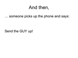 And then, …  someone picks up the phone and says: Send the GUY up! 