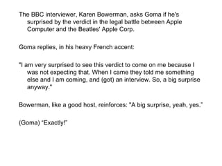 The BBC interviewer, Karen Bowerman, asks Goma if he's surprised by the verdict in the legal battle between Apple Computer and the Beatles' Apple Corp. Goma replies, in his heavy French accent: "I am very surprised to see this verdict to come on me because I was not expecting that. When I came they told me something else and I am coming, and (got) an interview. So, a big surprise anyway." Bowerman, like a good host, reinforces: "A big surprise, yeah, yes.” (Goma)  “Exactly!” 