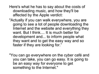 Here's what he has to say about the costs of downloading music, and how they'll be affected by the Apple verdict:  "Actually if you can walk everywhere, you are going to see a lot of people downloading the Internet and the website and everything they want. But I think.... It is much better for development and... to inform people what they want and to get the easy way and so faster if they are looking for.” "You can go everywhere on the cyber café and you can take, you can go easy. It is going to be an easy way for everyone to get something to the Internet." 