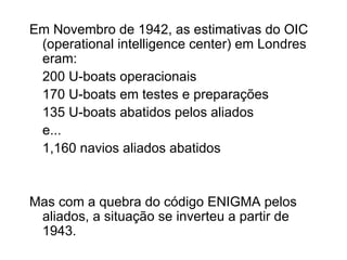 Em Novembro de 1942, as estimativas do OIC (operational intelligence center) em Londres eram: 200 U-boats operacionais 170 U-boats em testes e preparações 135 U-boats abatidos pelos aliados e... 1,160 navios aliados abatidos Mas com a quebra do código ENIGMA pelos aliados, a situação se inverteu a partir de 1943. 