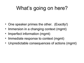 What ’s going on here? One speaker primes the other.  (Exactly!) Immersion in a changing context (mgmt) Imperfect information (mgmt) Immediate response to context (mgmt) Unpredictable consequences of actions (mgmt) 