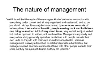 The nature of management "Well I found that the myth of the managers kind of orchestra conductor with everything under control and all very organised and systematic and so on just didn’t hold up. It was a job characterised by  enormous amounts of interruption, it was almost frenetic, people moving back and forth from one thing to another . A lot of  very short tasks , very verbal, not just verbal but oral as opposed to written, not much written. Managers in my study and every other study generally spend as much time with people outside their own units as they do with their own so-called subordinates, whereas management is always described as relationship with subordinates, but managers spend enormous amounts of time with other people outside their units, so they are as much linkers as they are leaders." 