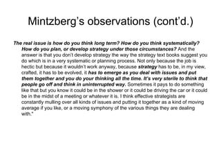 Mintzberg ’s observations (cont’d.) The real issue is how do you think long term? How do you think systematically? How do you plan, or develop strategy under those circumstances?  And the answer is that you don’t develop strategy the way the strategy text books suggest you do which is in a very systematic or planning process. Not only because the job is hectic but because it wouldn’t work anyway, because  strategy  has to be, in my view, crafted, it has to be evolved, it  has to emerge as you deal with issues and put them together and you do your thinking all the time. It’s very sterile to think that people go off and think in uninterrupted way.  Sometimes it pays to do something like that but you know it could be in the shower or it could be driving the car or it could be in the midst of a meeting or whatever it is. I think effective strategists are constantly mulling over all kinds of issues and putting it together as a kind of moving average if you like, or a moving symphony of the various things they are dealing with." 