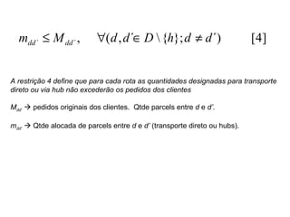 A restrição 4 define que para cada rota as quantidades designadas para transporte direto ou via hub não excederão os pedidos dos clientes M dd’     pedidos originais dos clientes.  Qtde parcels entre  d  e  d’ .  m dd’     Qtde alocada de parcels entre  d  e  d’  (transporte direto ou hubs). 