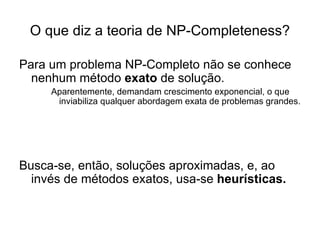 O que diz a teoria de NP-Completeness? Para um problema NP-Completo não se conhece nenhum método  exato  de solução. Aparentemente, demandam crescimento exponencial, o que inviabiliza qualquer abordagem exata de problemas grandes. Busca-se, então, soluções aproximadas, e, ao invés de métodos exatos, usa-se  heurísticas. 