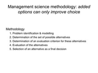 Management science methodology:  added options can only improve choice Methodology 1. Problem identification & modelling 2. Determination of the set of possible alternatives 3. Determination of an evaluation criterion for these alternatives 4. Evaluation of the alternatives 5. Selection of an alternative as a final decision 