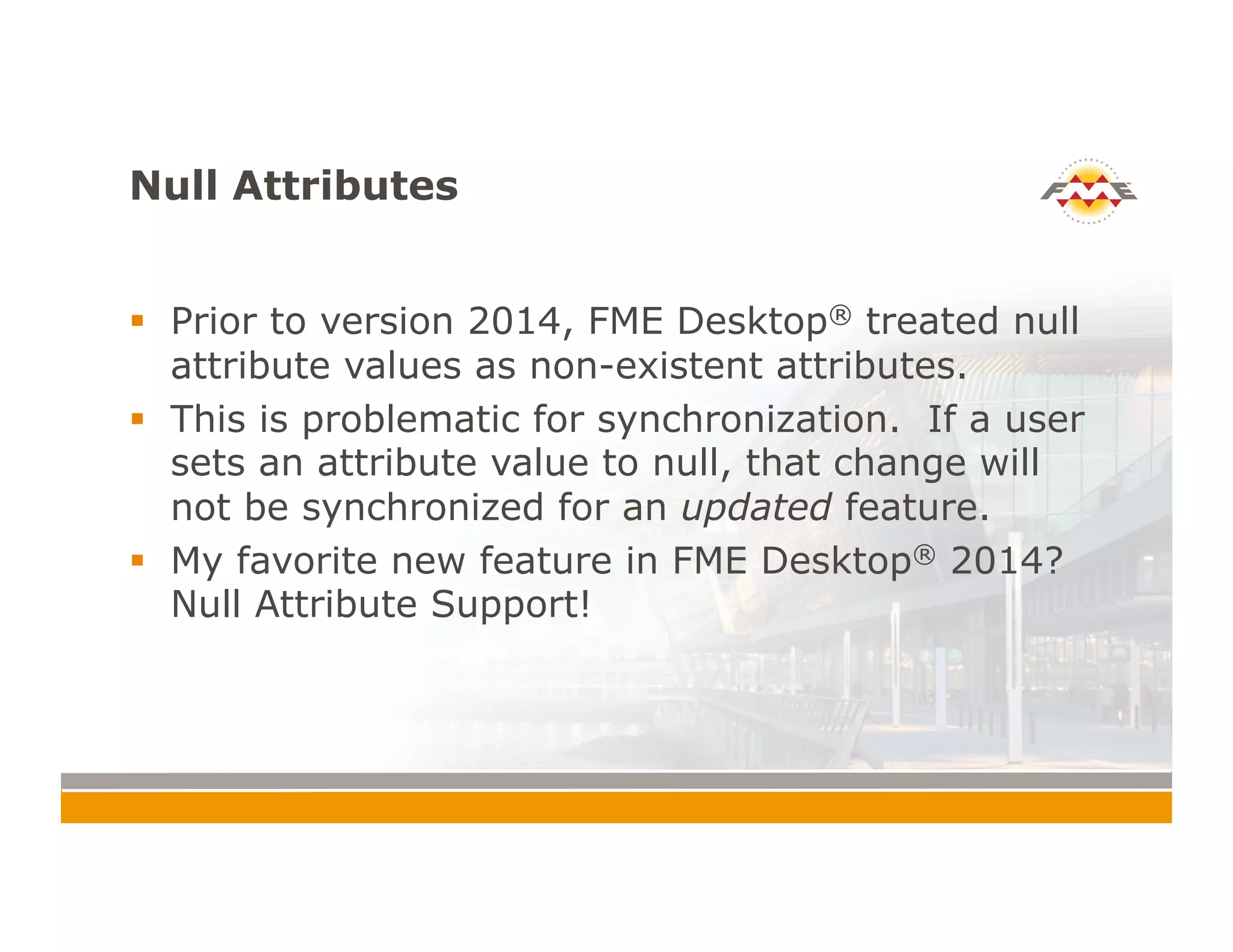 Null Attributes
!  Prior to version 2014, FME Desktop® treated null
attribute values as non-existent attributes.
!  This is problematic for synchronization. If a user
sets an attribute value to null, that change will
not be synchronized for an updated feature.
!  My favorite new feature in FME Desktop® 2014?
Null Attribute Support!
 