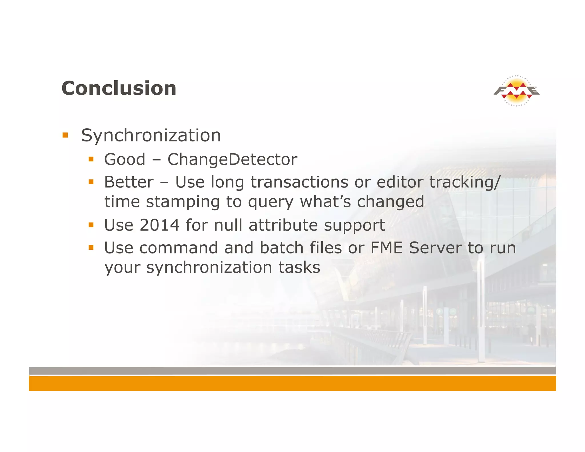 Conclusion
!  Synchronization
!  Good – ChangeDetector
!  Better – Use long transactions or editor tracking/
time stamping to query what’s changed
!  Use 2014 for null attribute support
!  Use command and batch files or FME Server to run
your synchronization tasks
 