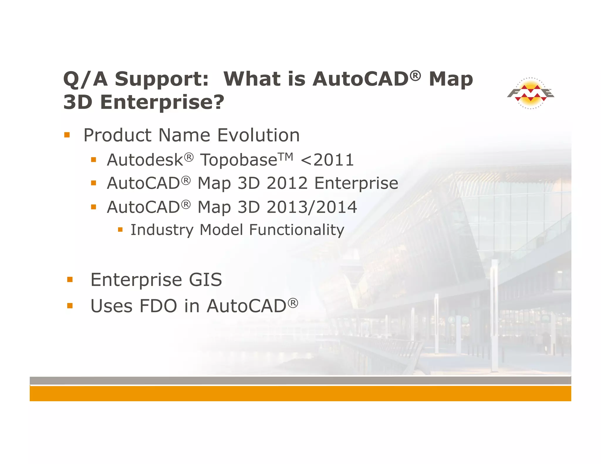Q/A Support: What is AutoCAD® Map
3D Enterprise?
!  Product Name Evolution
!  Autodesk® TopobaseTM <2011
!  AutoCAD® Map 3D 2012 Enterprise
!  AutoCAD® Map 3D 2013/2014
!  Industry Model Functionality
!  Enterprise GIS
!  Uses FDO in AutoCAD®
 