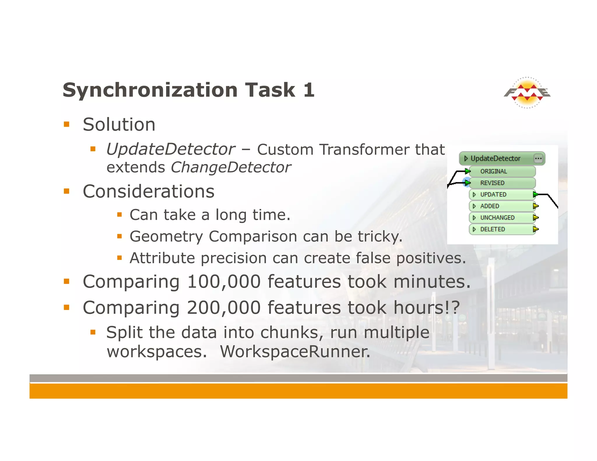 Synchronization Task 1
!  Solution
!  UpdateDetector – Custom Transformer that
extends ChangeDetector
!  Considerations
!  Can take a long time.
!  Geometry Comparison can be tricky.
!  Attribute precision can create false positives.
!  Comparing 100,000 features took minutes.
!  Comparing 200,000 features took hours!?
!  Split the data into chunks, run multiple
workspaces. WorkspaceRunner.
 