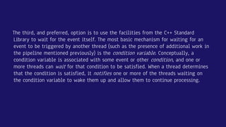 The third, and preferred, option is to use the facilities from the C++ Standard
Library to wait for the event itself. The most basic mechanism for waiting for an
event to be triggered by another thread (such as the presence of additional work in
the pipeline mentioned previously) is the condition variable. Conceptually, a
condition variable is associated with some event or other condition, and one or
more threads can wait for that condition to be satisfied. When a thread determines
that the condition is satisfied, it notifies one or more of the threads waiting on
the condition variable to wake them up and allow them to continue processing.
 