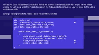 How do you use a std::condition_variable to handle the example in the introduction—how do you let the thread
waiting for work sleep until there’s data to process? The following listing shows one way you could do this with a
condition variable.
Listing 1 Waiting for data to process with a std::condition_variable
std::mutex mut;
std::queue<data_chunk> data_queue; ❶
std::condition_variable data_cond;
void data_preparation_thread()
{
while(more_data_to_prepare())
{
data_chunk const data=prepare_data();
std::lock_guard<std::mutex> lk(mut);
data_queue.push(data); ❷
data_cond.notify_one(); ❸
}
}
 
