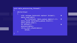 void data_processing_thread()
{
while(true)
{
std::unique_lock<std::mutex> lk(mut); ❹
data_cond.wait(
lk,[]{return !data_queue.empty();}); ❺
data_chunk data=data_queue.front();
data_queue.pop();
lk.unlock(); ❻
process(data);
if(is_last_chunk(data))
break;
}
}
 