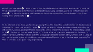 First off, you have queue ❶ , which is used to pass the data between the two threads. When the data is ready, the
thread preparing the data locks the mutex, protecting the queue using a std::lock_guard, and pushes the data onto
queue ❷ . It then calls the notify_one() member function on the std::condition_variable instance to notify the
waiting thread (if one exists) in ❸ .
On the other side of the fence, you have the processing thread. This thread first locks the mutex, but this time with a
std::unique_lock rather than a std::lock_ guard ❹ —you’ll see why in a minute. The thread then calls wait() on the
std:: condition_variable, passing in the lock object and a lambda function that expresses the condition being waited
for in ❺ . Lambda functions are a new feature in C++11 that allow you to write an anonymous function as part of
another expression, and they’re ideally suited for specifying predicates for standard library functions such as wait(). In
this case, the simple lambda function []{return !data_queue.empty();} checks to see if the data_queue isn’t empty()—if
there is some data in the queue ready for processing.
 