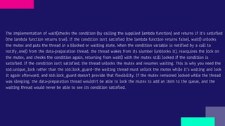 The implementation of wait()checks the condition (by calling the supplied lambda function) and returns if it’s satisfied
(the lambda function returns true). If the condition isn’t satisfied (the lambda function returns false), wait() unlocks
the mutex and puts the thread in a blocked or waiting state. When the condition variable is notified by a call to
notify_one() from the data-preparation thread, the thread wakes from its slumber (unblocks it), reacquires the lock on
the mutex, and checks the condition again, returning from wait() with the mutex still locked if the condition is
satisfied. If the condition isn’t satisfied, the thread unlocks the mutex and resumes waiting. This is why you need the
std::unique_lock rather than the std::lock_guard—the waiting thread must unlock the mutex while it’s waiting and lock
it again afterward, and std::lock_guard doesn’t provide that flexibility. If the mutex remained locked while the thread
was sleeping, the data-preparation thread wouldn’t be able to lock the mutex to add an item to the queue, and the
waiting thread would never be able to see its condition satisfied.
 