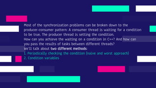 Most of the synchronization problems can be broken down to the
producer-consumer pattern: A consumer thread is waiting for a condition
to be true. The producer thread is setting the condition.
How can you achieve the waiting on a condition in C++? And how can
you pass the results of tasks between different threads?
We’ll talk about two different methods:
1. Periodically checking the condition (naive and worst approach)
2. Condition variables
 