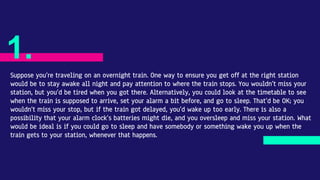 Suppose you’re traveling on an overnight train. One way to ensure you get off at the right station
would be to stay awake all night and pay attention to where the train stops. You wouldn’t miss your
station, but you’d be tired when you got there. Alternatively, you could look at the timetable to see
when the train is supposed to arrive, set your alarm a bit before, and go to sleep. That’d be OK; you
wouldn’t miss your stop, but if the train got delayed, you’d wake up too early. There is also a
possibility that your alarm clock’s batteries might die, and you oversleep and miss your station. What
would be ideal is if you could go to sleep and have somebody or something wake you up when the
train gets to your station, whenever that happens.
1.
 