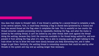 How does that relate to threads? Well, if one thread is waiting for a second thread to complete a task,
it has several options. First, it could keep checking a flag in shared data (protected by a mutex) and
have the second thread set the flag when it completes the task. This is wasteful on two counts: the
thread consumes valuable processing time by repeatedly checking the flag, and when the mutex is
locked by the waiting thread, it can’t be locked by any other thread. Both work against the thread
doing the waiting, because they limit the resources available to the thread being waited for, and even
prevent it from setting the flag when it’s done. This is akin to staying awake all night talking to the
train driver: he has to drive the train more slowly because you keep distracting him, and it takes
longer to get there. Similarly, the waiting thread is consuming resources that could be used by other
threads in the system and may end up waiting longer than necessary.
 