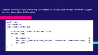 A second option is to have the waiting thread sleep for small periods between the checks using the
std::this_thread::sleep_for() function:
bool flag;
std::mutex m;
void wait_for_flag()
{
std::unique_lock<std::mutex> lk(m);
while(!flag)
{
lk.unlock(); ❶
std::this_thread::sleep_for(std::chrono::milliseconds(100)); ❷
lk.lock(); ❸
}
}
 