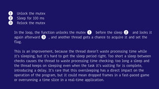 ❶ Unlock the mutex
❷ Sleep for 100 ms
❸ Relock the mutex
In the loop, the function unlocks the mutex ❶ before the sleep ❷ and locks it
again afterward ❸ , and another thread gets a chance to acquire it and set the
flag.
This is an improvement, because the thread doesn’t waste processing time while
it’s sleeping, but it’s hard to get the sleep period right. Too short a sleep between
checks causes the thread to waste processing time checking; too long a sleep and
the thread keeps on sleeping even when the task it’s waiting for is complete,
introducing a delay. It’s rare that this oversleeping has a direct impact on the
operation of the program, but it could mean dropped frames in a fast-paced game
or overrunning a time slice in a real-time application.
 