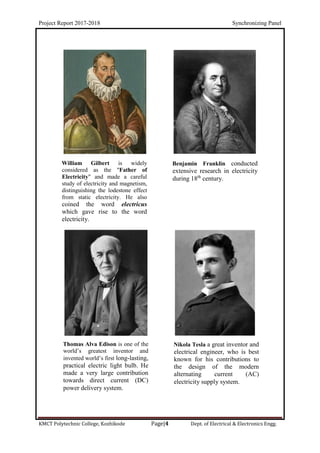 Project Report 2017-2018 Synchronizing Panel
KMCT Polytechnic College, Kozhikode Page|4 Dept. of Electrical & Electronics Engg.
William Gilbert is widely
considered as the "Father of
Electricity" and made a careful
study of electricity and magnetism,
distinguishing the lodestone effect
from static electricity. He also
coined the word electricus
which gave rise to the word
electricity.
Benjamin Franklin conducted
extensive research in electricity
during 18th
century.
Thomas Alva Edison is one of the
world’s greatest inventor and
invented world’s first long-lasting,
practical electric light bulb. He
made a very large contribution
towards direct current (DC)
power delivery system.
Nikola Tesla a great inventor and
electrical engineer, who is best
known for his contributions to
the design of the modern
alternating current (AC)
electricity supply system.
 
