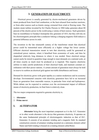 Project Report 2017-2018 Synchronizing Panel
KMCT Polytechnic College, Kozhikode Page|6 Dept. of Electrical & Electronics Engg.
3. GENERATION OF ELECTRICITY
Electrical power is usually generated by electro-mechanical generators driven by
steam produced from fossil fuel combustion, or the heat released from nuclear reactions;
or from other sources such as kinetic energy extracted from wind or flowing water. The
modern steam turbine invented by Sir Charles Parsons in 1884 today generates about 80
percent of the electric power in the world using a variety of heat sources. Such generators
bear no resemblance to Faraday's homopolar disc generator of 1831, but they still rely on
his electromagnetic principle that a conductor linking a changing magnetic field induces a
potential difference across its ends.
The invention in the late nineteenth century of the transformer meant that electrical
power could be transmitted more efficiently at a higher voltage but lower current.
Efficient electrical transmission meant in turn that electricity could be generated at
centralized power stations, where it benefited from economies of scale, and then be
dispatched relatively long distances to where it was needed. Since electrical energy
cannot easily be stored in quantities large enough to meet demands on a national scale, at
all times exactly as much must be produced as is required. This requires electricity
utilities to make careful predictions of their electrical loads, and maintain constant co-
ordination with their power stations. A certain amount of generation must always be held
in reserve to cushion an electrical grid against inevitable disturbances and losses.
Demand for electricity grows with great rapidity as a nation modernizes and its economy
develops. Environmental concerns with electricity generation have led to an increased
focus on generation from renewable sources, in particular from wind and hydropower.
While debate can be expected to continue over the environmental impact of different
means of electricity production, its final form is relatively clean.
The two major components required to generate electricity is;
1. Alternator
2. Prime mover.
I. ALTERNATOR
Alternator being the most important component as it is the A.C. Generator
or in other words alternator is the device that generates electricity. It operates on
the same fundamental principle of electromagnetic induction as that of D.C.
Generator. It consists of an armature winding and a magnetic field. Its standard
construction consists of armature winding mounted on a stationary element called
Stator and field winding is housed on a rotating element called Rotor.
 