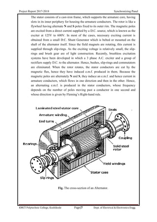 Project Report 2017-2018 Synchronizing Panel
KMCT Polytechnic College, Kozhikode Page|7 Dept. of Electrical & Electronics Engg.
The stator consists of a cast-iron frame, which supports the armature core, having
slots in its inner periphery for housing the armature conductors. The rotor is like a
flywheel having alternate N and S poles fixed to its outer rim. The magnetic poles
are excited from a direct current supplied by a D.C. source, which is known as the
exciter at 125V to 600V. In most of the cases, necessary exciting current is
obtained from a small D.C. Shunt Generator which is belted or mounted on the
shaft of the alternator itself. Since the field magnets are rotating, this current is
supplied through slip-rings. As the exciting voltage is relatively small, the slip-
rings and brush gear are of light construction. Recently, brushless excitation
systems have been developed in which a 3 phase A.C. exciter and a group of
rectifiers supply D.C. to the alternator. Hence, bushes, slip-rings and commutators
are eliminated. When the rotor rotates, the stator conductors are cut by the
magnetic flux, hence they have induced e.m.f. produced in them. Because the
magnetic poles are alternately N and S, they induce an e.m.f. and hence current in
armature conductors, which flows in one direction and then in the other. Hence,
an alternating e.m.f. is produced in the stator conductors, whose frequency
depends on the number of poles moving past a conductor in one second and
whose direction is given by Fleming’s Right-hand rule.
Fig. The cross-section of an Alternator.
 