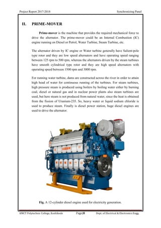 Project Report 2017-2018 Synchronizing Panel
KMCT Polytechnic College, Kozhikode Page|8 Dept. of Electrical & Electronics Engg.
II. PRIME-MOVER
Prime-mover is the machine that provides the required mechanical force to
drive the alternator. The prime-mover could be an Internal Combustion (IC)
engine running on Diesel or Petrol, Water Turbine, Steam Turbine, etc.
The alternator driven by IC engine or Water turbine generally have Salient-pole
type rotor and they are low speed alternators and have operating speed ranging
between 125 rpm to 500 rpm, whereas the alternators driven by the steam turbines
have smooth cylindrical type rotor and they are high speed alternators with
operating speed between 1500 rpm and 3000 rpm.
For running water turbine, dams are constructed across the river in order to attain
high head of water for continuous running of the turbines. For steam turbines,
high pressure steam is produced using boilers by boiling water either by burning
coal, diesel or natural gas and in nuclear power plants also steam turbines are
used, but here steam is not produced from natural water, since the heat is obtained
from the fission of Uranium-235. So, heavy water or liquid sodium chloride is
used to produce steam. Finally is diesel power station, huge diesel engines are
used to drive the alternator.
Fig. A 12-cylinder diesel engine used for electricity generation.
 