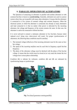 Project Report 2017-2018 Synchronizing Panel
KMCT Polytechnic College, Kozhikode Page|10 Dept. of Electrical & Electronics Engg.
4. PARALLEL OPERATION OF ALTERNATORS
The operation of connecting an alternator in parallel with another alternator or with
common bus-bars is known as synchronizing. Generally, alternators are used in a power
system where they are in parallel with many other alternators. It means that the alternator
is connected to a live system of constant voltage and constant frequency. Often the
electrical system, to which the alternator is connected, has already so many alternators
and load connected to it that no matter what power is delivered by the incoming
alternator, the voltage and frequency of the system remains the same. In that case, the
alternator is said to be connected to infinite bus-bars.
It is never advised to connect a stationary alternator to live bus-bars, because stator
induced e.m.f. being zero, short-circuit will result. For proper synchronization of
alternators, the following three conditions must be satisfied;
1. The terminal voltage (effective) of the incoming alternator must be the same as bus-
bar voltage.
2. The speed of the incoming machine must be such that its frequency equals bus-bar
frequency.
3. The phase of the alternator voltage must be identical with the phase of the bus-bar
voltage. It means that the switch must be closed at (or very near) the instant the two
voltages have correct phase relationship.
Condition (1) is indicate by voltmeter, condition (2) and (3) are indicated by
synchronizing lamps or synchroscope.
Fig. Two diesel generators running parallely
 