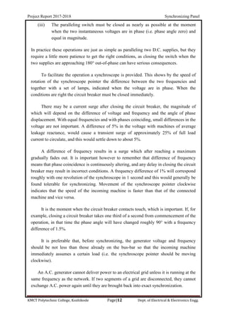 Project Report 2017-2018 Synchronizing Panel
KMCT Polytechnic College, Kozhikode Page|12 Dept. of Electrical & Electronics Engg.
(iii) The paralleling switch must be closed as nearly as possible at the moment
when the two instantaneous voltages are in phase (i.e. phase angle zero) and
equal in magnitude.
In practice these operations are just as simple as paralleling two D.C. supplies, but they
require a little more patience to get the right conditions, as closing the switch when the
two supplies are approaching 180° out-of-phase can have serious consequences.
To facilitate the operation a synchroscope is provided. This shows by the speed of
rotation of the synchroscope pointer the difference between the two frequencies and
together with a set of lamps, indicated when the voltage are in phase. When the
conditions are right the circuit breaker must be closed immediately.
There may be a current surge after closing the circuit breaker, the magnitude of
which will depend on the difference of voltage and frequency and the angle of phase
displacement. With equal frequencies and with phases coinciding, small differences in the
voltage are not important. A difference of 5% in the voltage with machines of average
leakage reactance, would cause a transient surge of approximately 25% of full load
current to circulate, and this would settle down to about 5%.
A difference of frequency results in a surge which after reaching a maximum
gradually fades out. It is important however to remember that difference of frequency
means that phase coincidence is continuously altering, and any delay in closing the circuit
breaker may result in incorrect conditions. A frequency difference of 1% will correspond
roughly with one revolution of the synchroscope in 1 second and this would generally be
found tolerable for synchronizing. Movement of the synchroscope pointer clockwise
indicates that the speed of the incoming machine is faster than that of the connected
machine and vice versa.
It is the moment when the circuit breaker contacts touch, which is important. If, for
example, closing a circuit breaker takes one third of a second from commencement of the
operation, in that time the phase angle will have changed roughly 90° with a frequency
difference of 1.5%.
It is preferable that, before synchronizing, the generator voltage and frequency
should be not less than those already on the bus-bar so that the incoming machine
immediately assumes a certain load (i.e. the synchroscope pointer should be moving
clockwise).
An A.C. generator cannot deliver power to an electrical grid unless it is running at the
same frequency as the network. If two segments of a grid are disconnected, they cannot
exchange A.C. power again until they are brought back into exact synchronization.
 