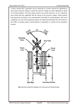 Project Report 2017-2018 Synchronizing Panel
KMCT Polytechnic College, Kozhikode Page|13 Dept. of Electrical & Electronics Engg.
A direct current (D.C.) generator can be connected to a power network by adjusting its
open-circuit terminal voltage to match the network voltage, by either adjusting its speed
or its field excitation. The exact engine speed is not critical. However, an A.C. generator
must match both the amplitude and the timing of the network voltage, which requires
both speed and excitation to be systematically controlled for synchronization. This extra
complexity was one of the arguments against AC operation during the War of Currents in
the 1880s. In modern grids, synchronization of generators is carried out by automatic
systems.
Fig. Internal connection diagram of a moving-iron Synchroscope.
 