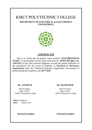 KMCT POLYTECHNIC COLLEGE
DEPARTMENT OF ELECTRICAL & ELECTRONICS
ENGINEERING
CERTIFICATE
This is to certify that the project report entitled “SYNCHRONIZING
PANEL” is the bonafide record of the work done by ASWIN KP (Reg. No:
15031367) of the sixth semester Diploma, towards the partial fulfilment of
the requirement for the award of Diploma in Electrical & Electronics
Engineering under the Technical Education Department, Government of
Kerala during the academic year 2017-2018.
Mr. ANOOP.M Mr. DANEESH.K
Staff in-charge Head of section
Dept. of EEE Dept. of EEE
KMCT Polytechnic College KMCT Polytechnic College
Place: Kozhikode
Date: March, 2018
Internal Examiner External Examiner
 