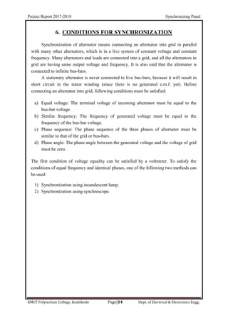 Project Report 2017-2018 Synchronizing Panel
KMCT Polytechnic College, Kozhikode Page|14 Dept. of Electrical & Electronics Engg.
6. CONDITIONS FOR SYNCHRONIZATION
Synchronization of alternator means connecting an alternator into grid in parallel
with many other alternators, which is in a live system of constant voltage and constant
frequency. Many alternators and loads are connected into a grid, and all the alternators in
grid are having same output voltage and frequency. It is also said that the alternator is
connected to infinite bus-bars.
A stationary alternator is never connected to live bus-bars, because it will result in
short circuit in the stator winding (since there is no generated e.m.f. yet). Before
connecting an alternator into grid, following conditions must be satisfied:
a) Equal voltage: The terminal voltage of incoming alternator must be equal to the
bus-bar voltage.
b) Similar frequency: The frequency of generated voltage must be equal to the
frequency of the bus-bar voltage.
c) Phase sequence: The phase sequence of the three phases of alternator must be
similar to that of the grid or bus-bars.
d) Phase angle: The phase angle between the generated voltage and the voltage of grid
must be zero.
The first condition of voltage equality can be satisfied by a voltmeter. To satisfy the
conditions of equal frequency and identical phases, one of the following two methods can
be used:
1) Synchronization using incandescent lamp.
2) Synchronization using synchroscope.
 