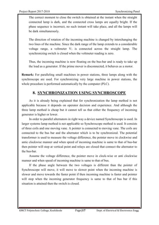 Project Report 2017-2018 Synchronizing Panel
KMCT Polytechnic College, Kozhikode Page|17 Dept. of Electrical & Electronics Engg.
The correct moment to close the switch is obtained at the instant when the straight
connected lamp is dark, and the connected cross lamps are equally bright. If the
phase sequence is incorrect, no such instant will take place, and all the lamps will
be dark simultaneously.
The direction of rotation of the incoming machine is changed by interchanging the
two lines of the machine. Since the dark range of the lamp extends to a considerable
voltage range, a voltmeter V1 is connected across the straight lamp. The
synchronizing switch is closed when the voltmeter reading is zero.
Thus, the incoming machine is now floating on the bus-bar and is ready to take up
the load as a generator. If the prime mover is disconnected, it behaves as a motor.
Remark: For paralleling small machines in power stations, three lamps along with the
synchroscope are used. For synchronizing very large machine in power stations, the
whole procedure is performed automatically by the computer (PLC).
8. SYNCHRONIZATION USING SYNCHROSCOPE
As it is already being explained that for synchronization the lamp method is not
applicable because it depends on operator decision and experience. And although the
three lamp method is cheap but it cannot tell us that either the frequency of incoming
generator is higher or lower.
In order to parallel alternators in right way a device named Synchroscope is used. In
larger systems lamp method is not applicable so Synchroscope method is used. It consists
of three coils and one moving vane. A pointer is connected to moving vane. The coils are
connected to the bus bar and the alternator which is to be synchronized. The potential
transformer is used to measure the voltage difference, the pointer move in clockwise and
antic clockwise manner and when speed of incoming machine is same to that of bus-bar
then pointer will stop at vertical point and relays are closed that connect the alternator to
the bus-bar.
Assume the voltage difference, the pointer move in clock-wise or anti clockwise
manner and when speed of incoming machine is same to that of bus.
If the phase angle between the two voltages is different than the pointer of
Synchroscope will move, it will move to slower point when the incoming machine is
slower and move towards the faster point if then incoming machine is faster and pointer
will stop when the incoming generator frequency is same to that of bus bar if this
situation is attained then the switch is closed.
 