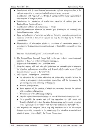 Project Report 2017-2018 Synchronizing Panel
KMCT Polytechnic College, Kozhikode Page|19 Dept. of Electrical & Electronics Engg.
 Coordination with Regional Power Committees for regional outage schedule in the
national perspective to ensure optimal utilization of power resources.
 Coordination with Regional Load Despatch Centres for the energy accounting of
inter-regional exchange of power.
 Coordination for restoration of synchronous operation of national grid with
Regional Load Despatch Centres.
 Coordination for trans-national exchange of power.
 Providing Operational feedback for national grid planning to the Authority and
Central Transmission Utility.
 Levy and collection of such fee and charges from the generating companies or
licensees involved in the power system, as may be specified by the Central
Commission.
 Dissemination of information relating to operations of transmission system in
accordance with directions or regulations issued by Central Government from time
to time.
The main functions of Regional Load Despatch Centres are:
1. The Regional Load Despatch Centre shall be the apex body to ensure integrated
operation of the power system in the concerned region.
2. Supervision over the State Load Despatch Centres.
3. They shall comply with such principles, guidelines and methodologies in respect of
the wheeling and optimum scheduling and despatch of electricity as the Central
Commission may specify in the Grid Code.
4. The Regional Load Despatch Centre shall –
 Be responsible for optimum scheduling and despatch of electricity within the
region, in accordance with the contracts entered into with the licensees or the
generating companies operating in the region;
 Monitor grid operations;
 Keep accounts of the quantity of electricity transmitted through the regional
grid, compliance of directions.
 Transmission within a State regional grid;
 Exercise supervision and control over the inter-State transmission system; and
 Be responsible for carrying out real time operations for grid control and
despatch of electricity within the region through secure and economic operation
of the regional grid in accordance with the Grid Standards and the Grid Code.
5. The Regional Load Despatch Centre may levy and collect such fee and charges
from the generating companies or licensees engaged in inter-State transmission of
electricity as may be specified by the Central Commission.
 