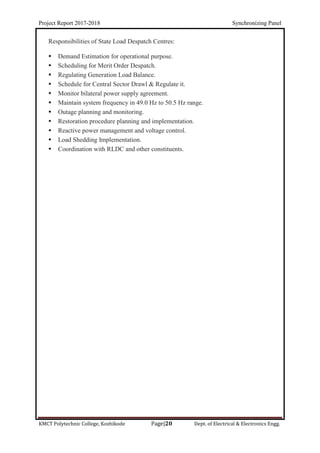 Project Report 2017-2018 Synchronizing Panel
KMCT Polytechnic College, Kozhikode Page|20 Dept. of Electrical & Electronics Engg.
Responsibilities of State Load Despatch Centres:
 Demand Estimation for operational purpose.
 Scheduling for Merit Order Despatch.
 Regulating Generation Load Balance.
 Schedule for Central Sector Drawl & Regulate it.
 Monitor bilateral power supply agreement.
 Maintain system frequency in 49.0 Hz to 50.5 Hz range.
 Outage planning and monitoring.
 Restoration procedure planning and implementation.
 Reactive power management and voltage control.
 Load Shedding Implementation.
 Coordination with RLDC and other constituents.
 