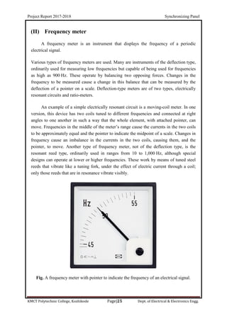 Project Report 2017-2018 Synchronizing Panel
KMCT Polytechnic College, Kozhikode Page|25 Dept. of Electrical & Electronics Engg.
(II) Frequency meter
A frequency meter is an instrument that displays the frequency of a periodic
electrical signal.
Various types of frequency meters are used. Many are instruments of the deflection type,
ordinarily used for measuring low frequencies but capable of being used for frequencies
as high as 900 Hz. These operate by balancing two opposing forces. Changes in the
frequency to be measured cause a change in this balance that can be measured by the
deflection of a pointer on a scale. Deflection-type meters are of two types, electrically
resonant circuits and ratio-meters.
An example of a simple electrically resonant circuit is a moving-coil meter. In one
version, this device has two coils tuned to different frequencies and connected at right
angles to one another in such a way that the whole element, with attached pointer, can
move. Frequencies in the middle of the meter’s range cause the currents in the two coils
to be approximately equal and the pointer to indicate the midpoint of a scale. Changes in
frequency cause an imbalance in the currents in the two coils, causing them, and the
pointer, to move. Another type of frequency meter, not of the deflection type, is the
resonant reed type, ordinarily used in ranges from 10 to 1,000 Hz, although special
designs can operate at lower or higher frequencies. These work by means of tuned steel
reeds that vibrate like a tuning fork, under the effect of electric current through a coil;
only those reeds that are in resonance vibrate visibly.
Fig. A frequency meter with pointer to indicate the frequency of an electrical signal.
 
