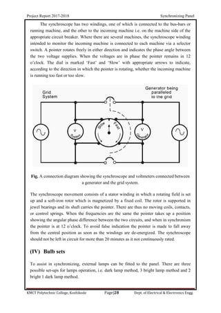 Project Report 2017-2018 Synchronizing Panel
KMCT Polytechnic College, Kozhikode Page|28 Dept. of Electrical & Electronics Engg.
The synchroscope has two windings, one of which is connected to the bus-bars or
running machine, and the other to the incoming machine i.e. on the machine side of the
appropriate circuit breaker. Where there are several machines, the synchroscope winding
intended to monitor the incoming machine is connected to each machine via a selector
switch. A pointer rotates freely in either direction and indicates the phase angle between
the two voltage supplies. When the voltages are in phase the pointer remains in 12
o’clock. The dial is marked ‘Fast’ and ‘Slow’ with appropriate arrows to indicate,
according to the direction in which the pointer is rotating, whether the incoming machine
is running too fast or too slow.
Fig. A connection diagram showing the synchroscope and voltmeters connected between
a generator and the grid system.
The synchroscope movement consists of a stator winding in which a rotating field is set
up and a soft-iron rotor which is magnetized by a fixed coil. The rotor is supported in
jewel bearings and its shaft carries the pointer. There are thus no moving coils, contacts,
or control springs. When the frequencies are the same the pointer takes up a position
showing the angular phase difference between the two circuits, and when in synchronism
the pointer is at 12 o’clock. To avoid false indication the pointer is made to fall away
from the central position as soon as the windings are de-energized. The synchroscope
should not be left in circuit for more than 20 minutes as it not continuously rated.
(IV) Bulb sets
To assist in synchronizing, external lamps can be fitted to the panel. There are three
possible set-ups for lamps operation, i.e. dark lamp method, 3 bright lamp method and 2
bright 1 dark lamp method.
 