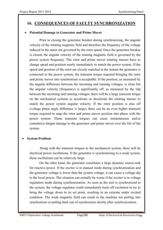 Project Report 2017-2018 Synchronizing Panel
KMCT Polytechnic College, Kozhikode Page|32 Dept. of Electrical & Electronics Engg.
16. CONSEQUENCES OF FAULTY SYNCHRONIZATION
 Potential Damage to Generator and Prime Mover
Prior to closing the generator breaker during synchronizing, the angular
velocity of the rotating magnetic field and therefore the frequency of the voltage
induced in the stator are governed by the rotor speed. Once the generator breaker
is closed, the angular velocity of the rotating magnetic field is governed by the
power system frequency. The rotor and prime mover rotating masses have to
change speed and position nearly immediately to match the power system. If the
speed and position of the rotor are closely matched at the instant the generator is
connected to the power system, the transient torque required bringing the rotor
and prime mover into synchronism is acceptable. If the position, as measured by
the angular difference between the incoming and running voltages, is close but
the angular velocity (frequency) is significantly off, as measured by the slip
between the incoming and running voltages, there will be a large transient torque
on the mechanical systems to accelerate or decelerate the rotating masses to
match the power system angular velocity. If the rotor position is also off
(voltage phase angle difference is large), there can be an even higher transient
torque required to snap the rotor and prime mover position into phase with the
power system. These transient torques can cause instantaneous and/or
cumulative fatigue damage to the generator and prime mover over the life of the
system.
 System Problem
Along with the transient torques to the mechanical system, there will be
electrical power oscillations. If the generator is synchronizing to a weak system,
these oscillations can be relatively large.
On the other hand, the generator constitutes a large dynamic source/sink
for reactive power. If the exciter is in manual mode during synchronization and
the generator voltage is lower than the system voltage, it can cause a voltage dip
to the local power. The situation can actually be worse if the exciter is in voltage
regulation mode during synchronization. As soon as the unit is synchronized to
the system, the voltage regulator could immediately back off excitation to try to
bring the voltage down to its set point, resulting in an extreme under excited
condition. The weak magnetic field can result in the machine not pulling into
synchronism or pulling back out of synchronism shortly after synchronization.
 