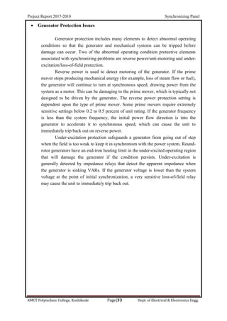 Project Report 2017-2018 Synchronizing Panel
KMCT Polytechnic College, Kozhikode Page|33 Dept. of Electrical & Electronics Engg.
 Generator Protection Issues
Generator protection includes many elements to detect abnormal operating
conditions so that the generator and mechanical systems can be tripped before
damage can occur. Two of the abnormal operating condition protective elements
associated with synchronizing problems are reverse power/anti-motoring and under-
excitation/loss-of-field protection.
Reverse power is used to detect motoring of the generator. If the prime
mover stops producing mechanical energy (for example, loss of steam flow or fuel),
the generator will continue to turn at synchronous speed, drawing power from the
system as a motor. This can be damaging to the prime mover, which is typically not
designed to be driven by the generator. The reverse power protection setting is
dependent upon the type of prime mover. Some prime movers require extremely
sensitive settings below 0.2 to 0.5 percent of unit rating. If the generator frequency
is less than the system frequency, the initial power flow direction is into the
generator to accelerate it to synchronous speed, which can cause the unit to
immediately trip back out on reverse power.
Under-excitation protection safeguards a generator from going out of step
when the field is too weak to keep it in synchronism with the power system. Round-
rotor generators have an end-iron heating limit in the under-excited operating region
that will damage the generator if the condition persists. Under-excitation is
generally detected by impedance relays that detect the apparent impedance when
the generator is sinking VARs. If the generator voltage is lower than the system
voltage at the point of initial synchronization, a very sensitive loss-of-field relay
may cause the unit to immediately trip back out.
 
