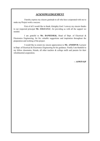 ACKNOWLEDGEMENT
I hereby express my sincere gratitude to all who have cooperated with me to
make my Project work a success.
First of all I would like to thank Almighty God. I convey my sincere thanks
to our respected principal Mr. UDAYAN.C, for providing us with all the support we
needed.
I am grateful to Mr. DANEESH.K, Head of Dept. of Electrical &
Electronics Engineering, for his valuable suggestions and inspiration throughout the
preparation and working of the project.
I would like to extent my sincere appreciation to Mr. ANOOP.M, Lecturer
in Dept. of Electrical & Electronics Engineering for his guidance. Finally I am thankful to
my fellow classmates, friends, all other teachers & college staffs and parents for their
wholehearted cooperation.
-- ASWIN KP
 