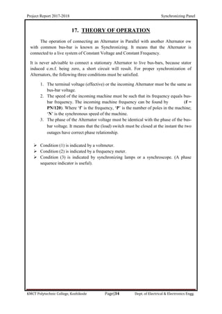 Project Report 2017-2018 Synchronizing Panel
KMCT Polytechnic College, Kozhikode Page|34 Dept. of Electrical & Electronics Engg.
17. THEORY OF OPERATION
The operation of connecting an Alternator in Parallel with another Alternator ow
with common bus-bar is known as Synchronizing. It means that the Alternator is
connected to a live system of Constant Voltage and Constant Frequency.
It is never advisable to connect a stationary Alternator to live bus-bars, because stator
induced e.m.f. being zero, a short circuit will result. For proper synchronization of
Alternators, the following three conditions must be satisfied.
1. The terminal voltage (effective) or the incoming Alternator must be the same as
bus-bar voltage.
2. The speed of the incoming machine must be such that its frequency equals bus-
bar frequency. The incoming machine frequency can be found by (f =
PN/120). Where ‘f’ is the frequency, ‘P’ is the number of poles in the machine;
‘N’ is the synchronous speed of the machine.
3. The phase of the Alternator voltage must be identical with the phase of the bus-
bar voltage. It means that the (load) switch must be closed at the instant the two
outages have correct phase relationship.
 Condition (1) is indicated by a voltmeter.
 Condition (2) is indicated by a frequency meter.
 Condition (3) is indicated by synchronizing lamps or a synchroscope. (A phase
sequence indicator is useful).
 