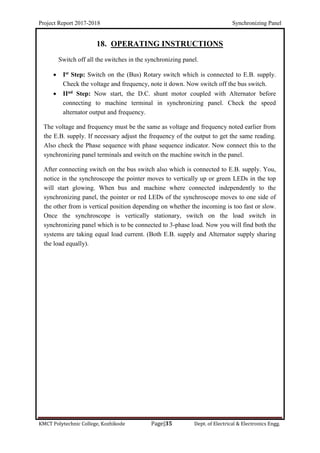 Project Report 2017-2018 Synchronizing Panel
KMCT Polytechnic College, Kozhikode Page|35 Dept. of Electrical & Electronics Engg.
18. OPERATING INSTRUCTIONS
Switch off all the switches in the synchronizing panel.
 Ist Step: Switch on the (Bus) Rotary switch which is connected to E.B. supply.
Check the voltage and frequency, note it down. Now switch off the bus switch.
 IInd Step: Now start, the D.C. shunt motor coupled with Alternator before
connecting to machine terminal in synchronizing panel. Check the speed
alternator output and frequency.
The voltage and frequency must be the same as voltage and frequency noted earlier from
the E.B. supply. If necessary adjust the frequency of the output to get the same reading.
Also check the Phase sequence with phase sequence indicator. Now connect this to the
synchronizing panel terminals and switch on the machine switch in the panel.
After connecting switch on the bus switch also which is connected to E.B. supply. You,
notice in the synchroscope the pointer moves to vertically up or green LEDs in the top
will start glowing. When bus and machine where connected independently to the
synchronizing panel, the pointer or red LEDs of the synchroscope moves to one side of
the other from is vertical position depending on whether the incoming is too fast or slow.
Once the synchroscope is vertically stationary, switch on the load switch in
synchronizing panel which is to be connected to 3-phase load. Now you will find both the
systems are taking equal load current. (Both E.B. supply and Alternator supply sharing
the load equally).
 